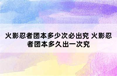 火影忍者团本多少次必出究 火影忍者团本多久出一次究